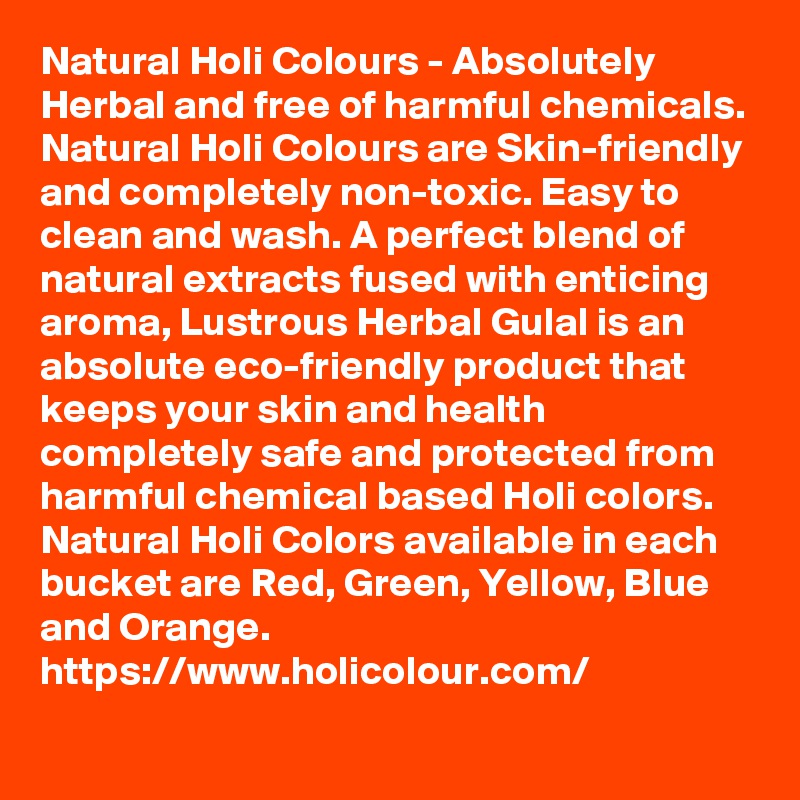 Natural Holi Colours - Absolutely Herbal and free of harmful chemicals. Natural Holi Colours are Skin-friendly and completely non-toxic. Easy to clean and wash. A perfect blend of natural extracts fused with enticing aroma, Lustrous Herbal Gulal is an absolute eco-friendly product that keeps your skin and health completely safe and protected from harmful chemical based Holi colors. Natural Holi Colors available in each bucket are Red, Green, Yellow, Blue and Orange.
https://www.holicolour.com/