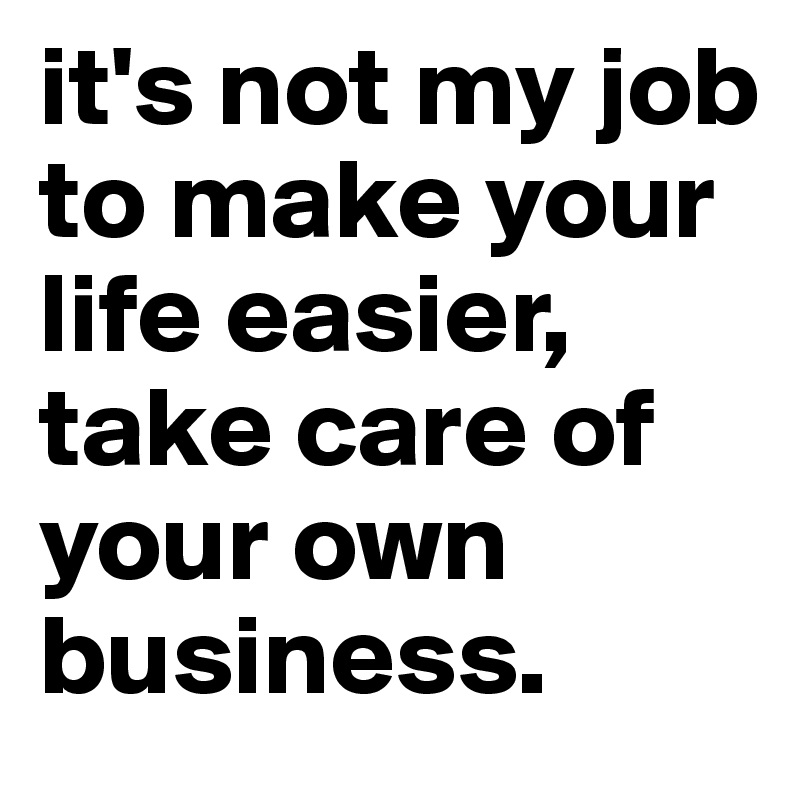 It S Not My Job To Make Your Life Easier Take Care Of Your Own Business Post By Shayne623 On Boldomatic