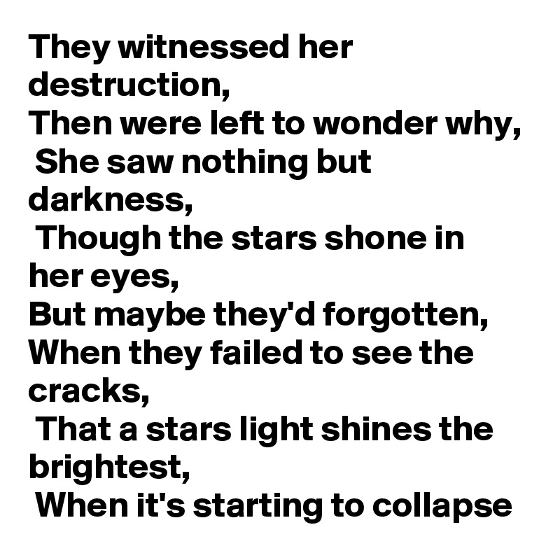 They witnessed her destruction, 
Then were left to wonder why,
 She saw nothing but darkness,
 Though the stars shone in her eyes,
But maybe they'd forgotten, When they failed to see the cracks,
 That a stars light shines the brightest,
 When it's starting to collapse