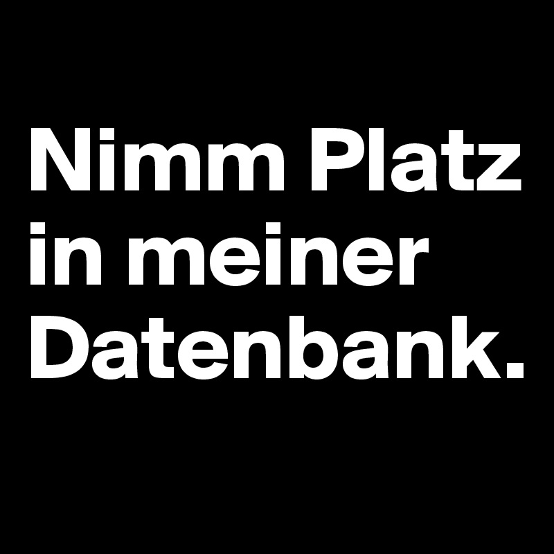 
Nimm Platz in meiner Datenbank.
