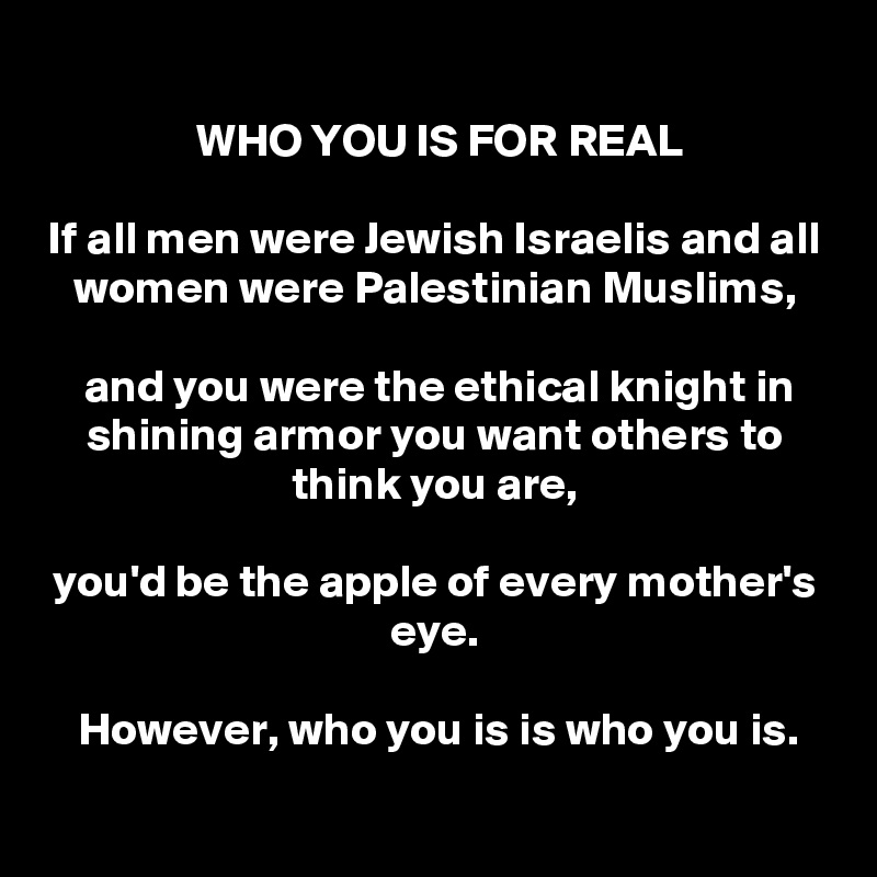 
 WHO YOU IS FOR REAL

If all men were Jewish Israelis and all women were Palestinian Muslims,

 and you were the ethical knight in shining armor you want others to think you are,

you'd be the apple of every mother's eye.

However, who you is is who you is.

