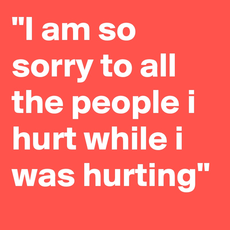 "I am so sorry to all the people i hurt while i was hurting"