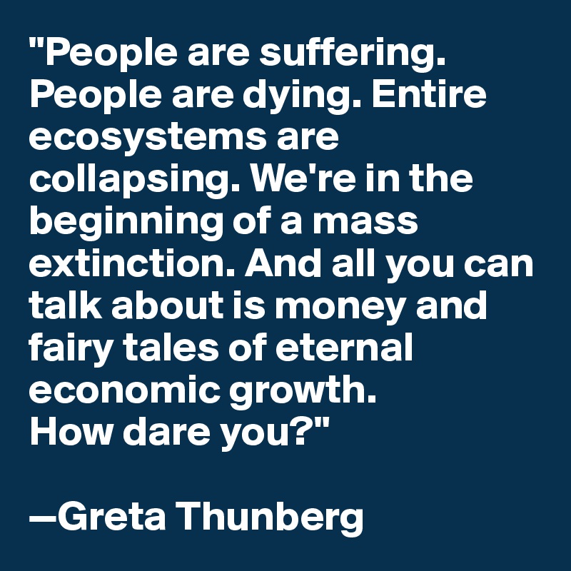 "People are suffering. People are dying. Entire ecosystems are collapsing. We're in the beginning of a mass extinction. And all you can talk about is money and fairy tales of eternal economic growth. 
How dare you?"

—Greta Thunberg