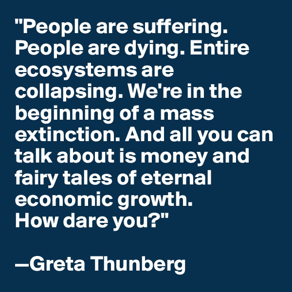 "People are suffering. People are dying. Entire ecosystems are collapsing. We're in the beginning of a mass extinction. And all you can talk about is money and fairy tales of eternal economic growth. 
How dare you?"

—Greta Thunberg