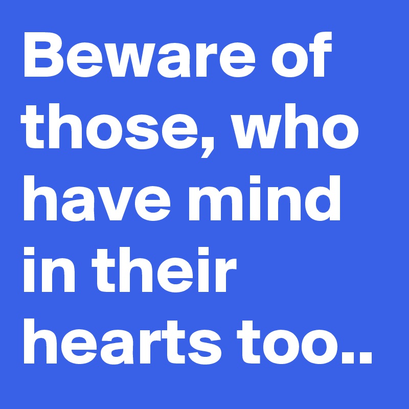 Beware of those, who have mind in their hearts too.. 