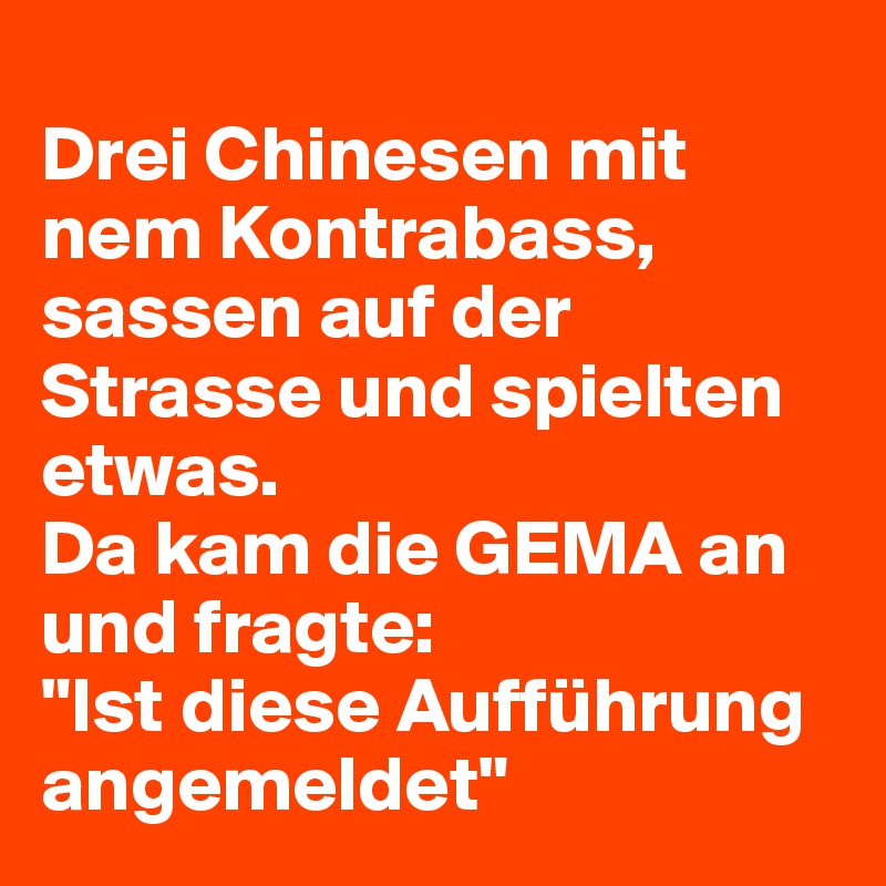 
Drei Chinesen mit nem Kontrabass, sassen auf der Strasse und spielten etwas.
Da kam die GEMA an und fragte:
"Ist diese Aufführung angemeldet"