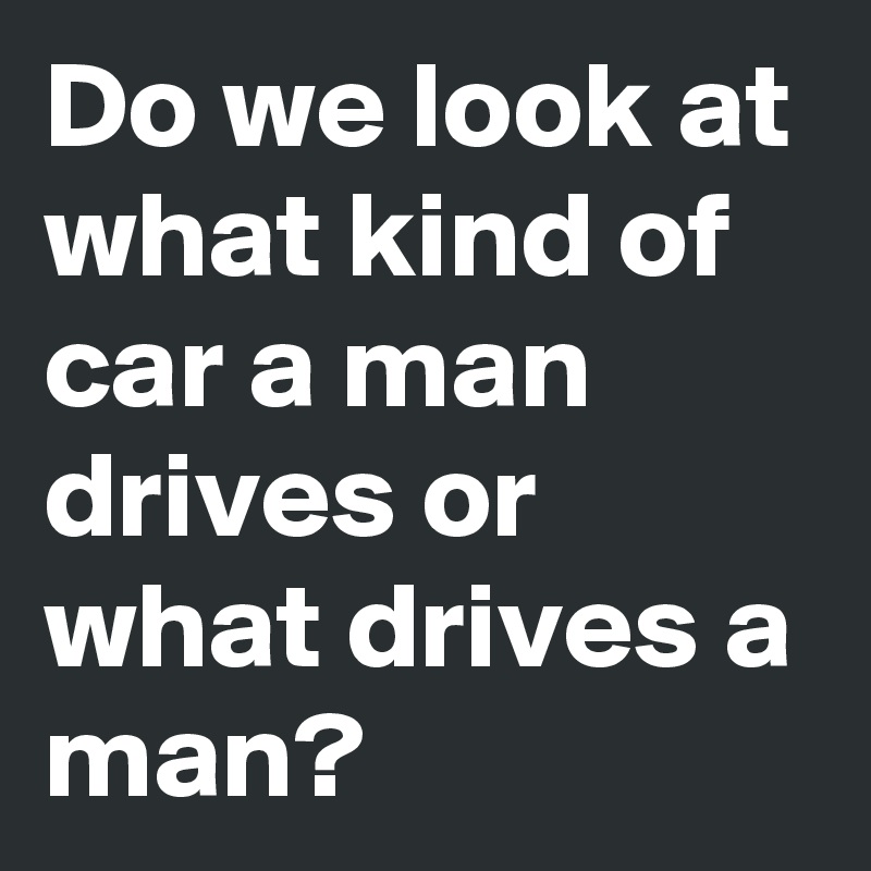 Do we look at what kind of car a man drives or what drives a man?