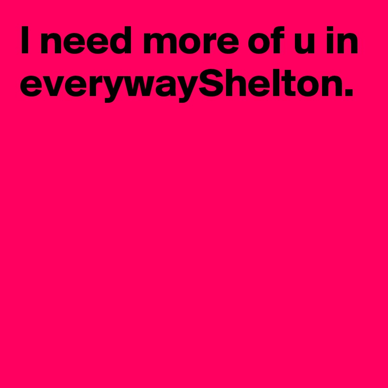I need more of u in everywayShelton.