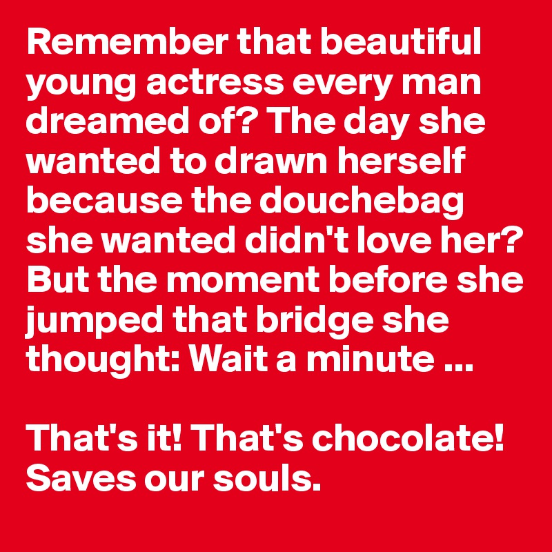 Remember that beautiful young actress every man dreamed of? The day she wanted to drawn herself because the douchebag she wanted didn't love her?But the moment before she jumped that bridge she thought: Wait a minute ...

That's it! That's chocolate! Saves our souls. 