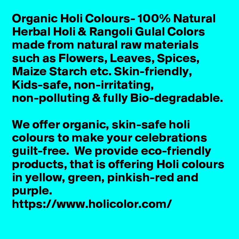 Organic Holi Colours- 100% Natural Herbal Holi & Rangoli Gulal Colors made from natural raw materials such as Flowers, Leaves, Spices, Maize Starch etc. Skin-friendly, Kids-safe, non-irritating, non-polluting & fully Bio-degradable.  
We offer organic, skin-safe holi colours to make your celebrations guilt-free.  We provide eco-friendly products, that is offering Holi colours in yellow, green, pinkish-red and purple.
https://www.holicolor.com/
