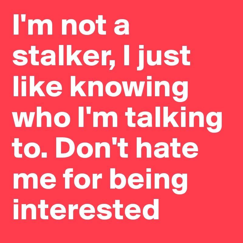 I'm not a stalker, I just like knowing who I'm talking to. Don't hate me for being interested 