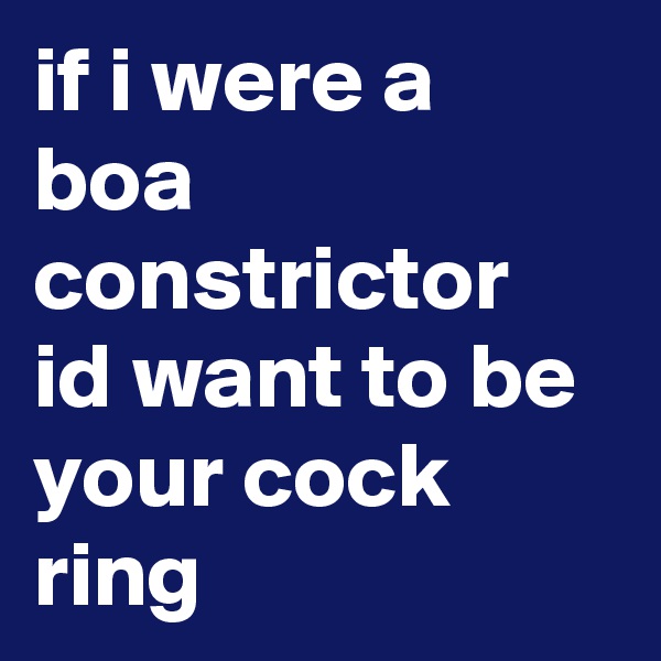if i were a boa constrictor id want to be your cock ring