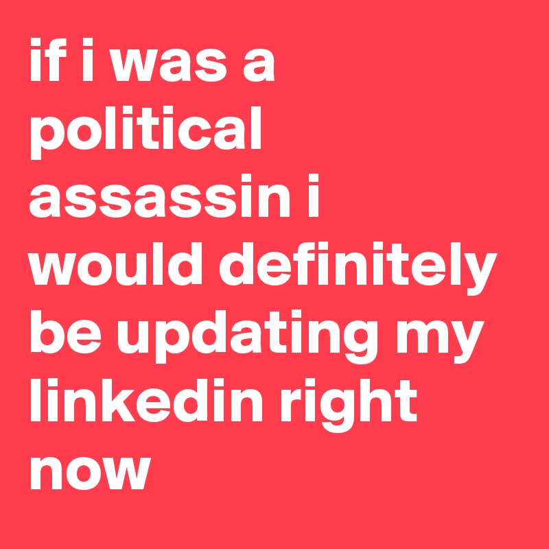 if i was a political assassin i would definitely be updating my linkedin right now