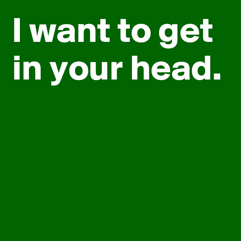 I want to get in your head.


