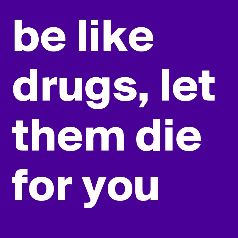 be like drugs, let them die for you