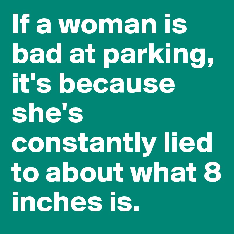 If a woman is bad at parking, it's because she's constantly lied to about what 8 inches is. 