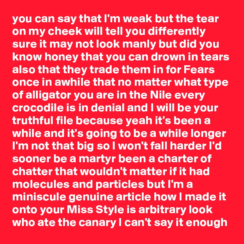 you can say that I'm weak but the tear on my cheek will tell you differently sure it may not look manly but did you know honey that you can drown in tears also that they trade them in for Fears once in awhile that no matter what type of alligator you are in the Nile every crocodile is in denial and I will be your truthful file because yeah it's been a while and it's going to be a while longer I'm not that big so I won't fall harder I'd sooner be a martyr been a charter of chatter that wouldn't matter if it had molecules and particles but I'm a miniscule genuine article how I made it onto your Miss Style is arbitrary look who ate the canary I can't say it enough