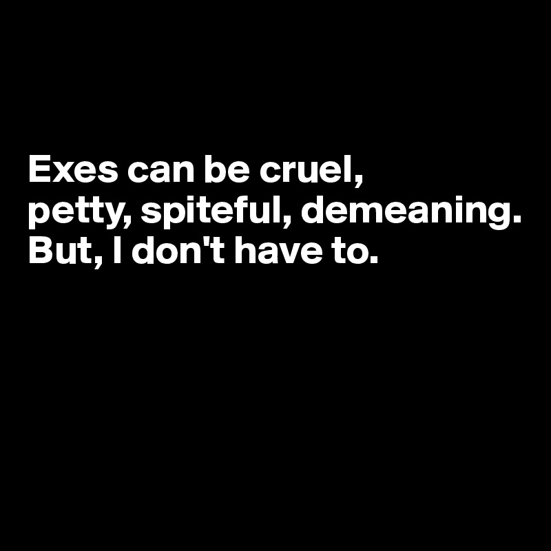 


Exes can be cruel, 
petty, spiteful, demeaning.
But, I don't have to.




