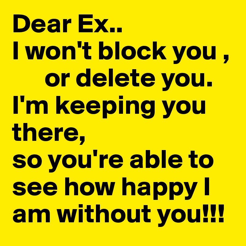 Dear Ex..
I won't block you ,
      or delete you.
I'm keeping you there, 
so you're able to
see how happy I am without you!!!