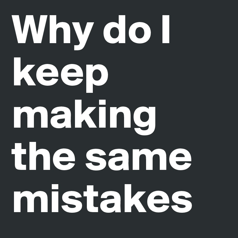 Why do I keep making the same mistakes