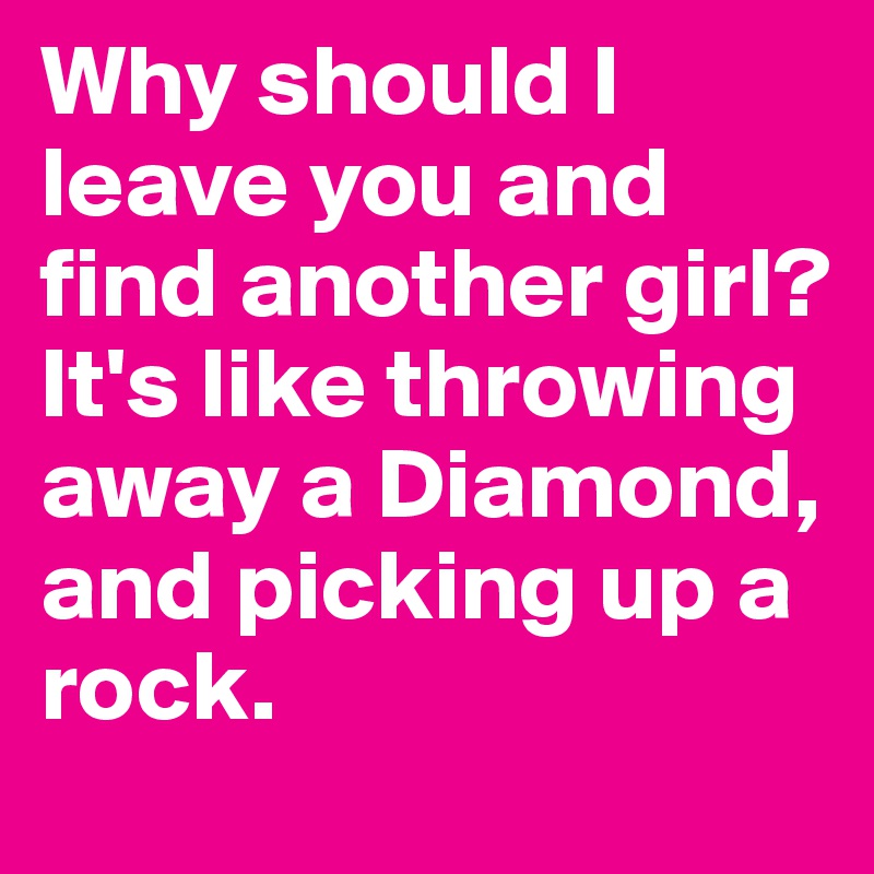 Why should I leave you and find another girl?
It's like throwing away a Diamond, and picking up a rock.