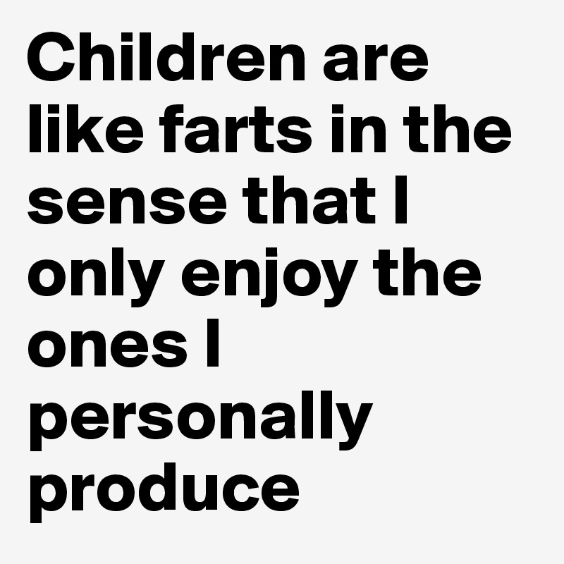 Children are like farts in the sense that I only enjoy the ones I personally produce