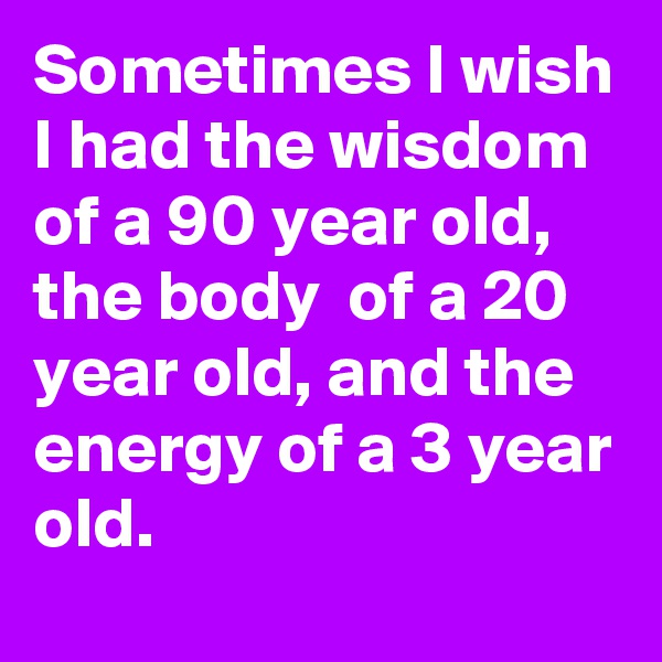 Sometimes I wish I had the wisdom of a 90 year old, the body  of a 20 year old, and the energy of a 3 year old.