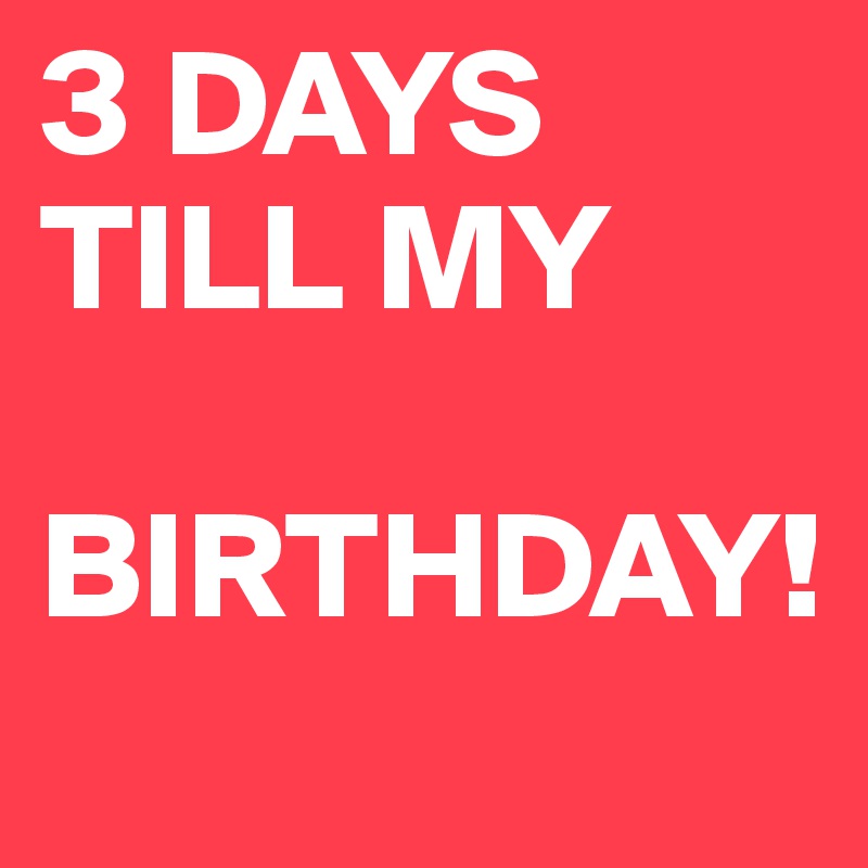 3 DAYS TILL MY 
   BIRTHDAY!

