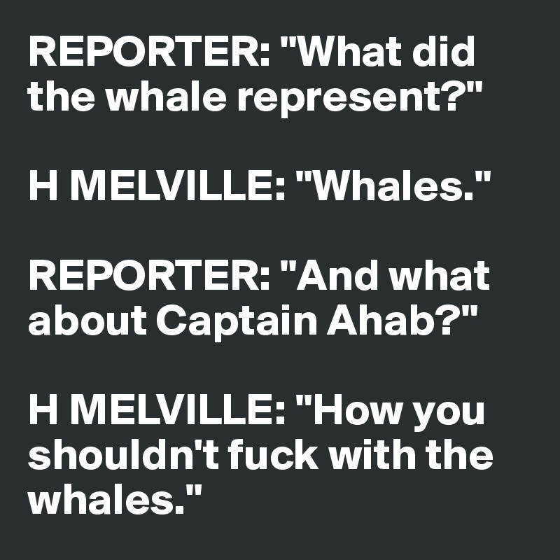 REPORTER: "What did 
the whale represent?"

H MELVILLE: "Whales."

REPORTER: "And what about Captain Ahab?"

H MELVILLE: "How you shouldn't fuck with the
whales."