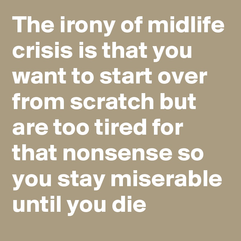 The irony of midlife crisis is that you want to start over from scratch but are too tired for that nonsense so you stay miserable until you die