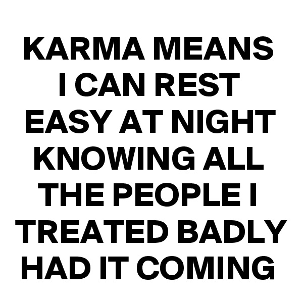 KARMA MEANS I CAN REST EASY AT NIGHT KNOWING ALL THE PEOPLE I TREATED BADLY HAD IT COMING