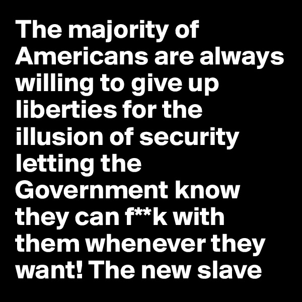 The majority of Americans are always willing to give up liberties for the illusion of security letting the Government know they can f**k with them whenever they want! The new slave