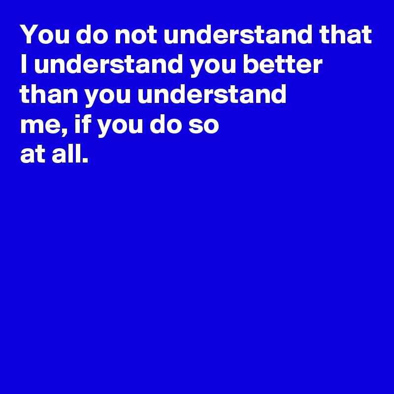 You do not understand that I understand you better than you understand 
me, if you do so 
at all.





