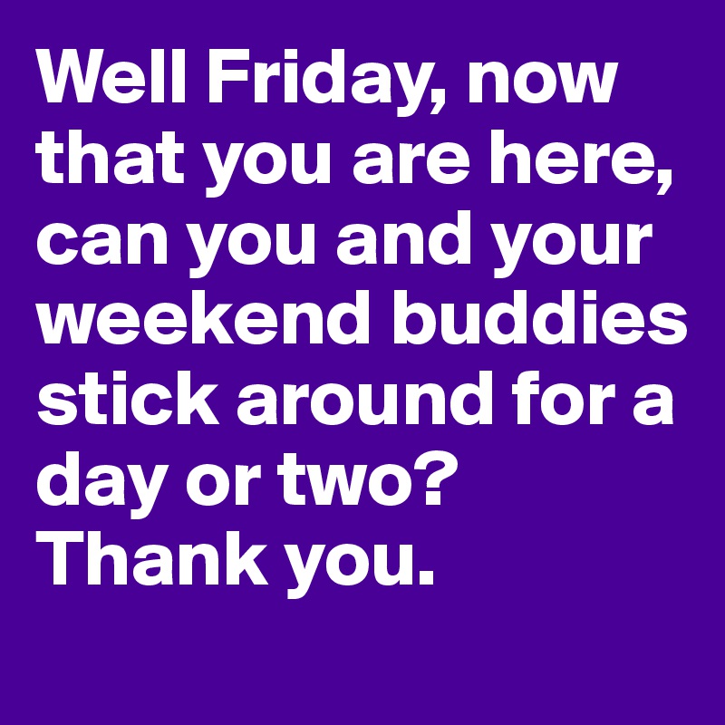 Well Friday, now that you are here, can you and your weekend buddies stick around for a day or two? Thank you.