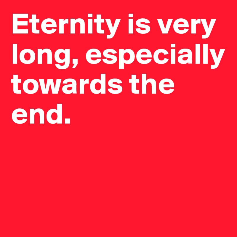 Eternity is very long, especially towards the end. 


