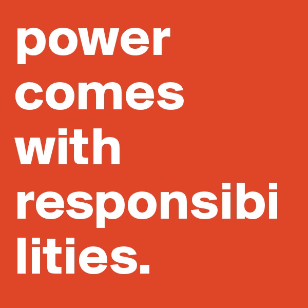 power comes with responsibilities.