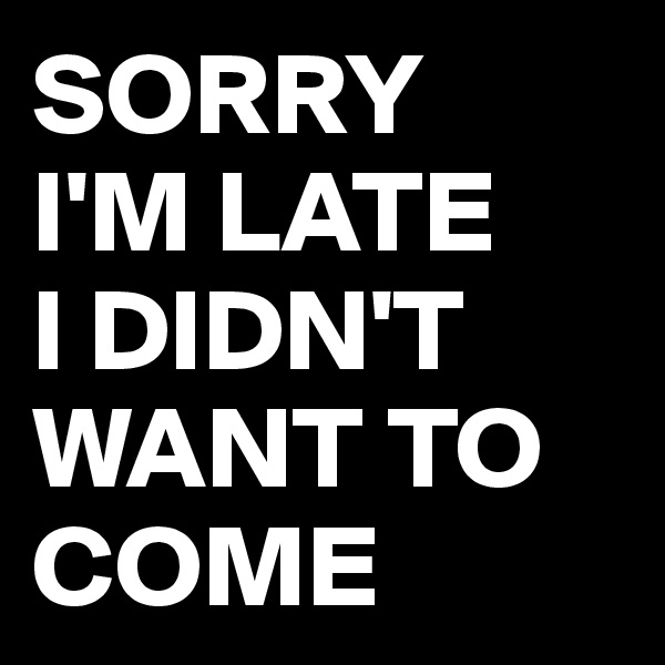 SORRY 
I'M LATE 
I DIDN'T WANT TO COME