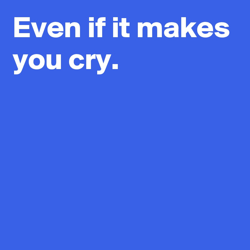 Even if it makes you cry.




