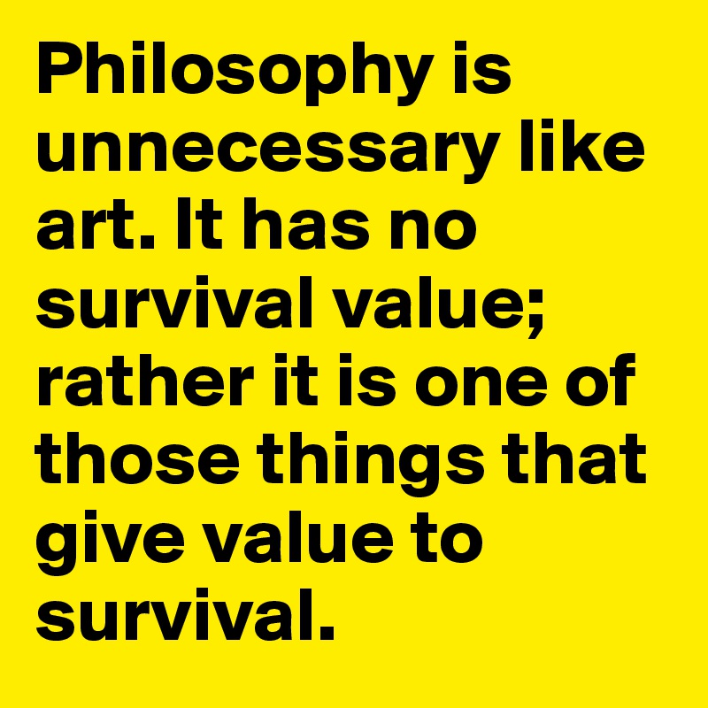 Philosophy is unnecessary like art. It has no survival value; rather it is one of those things that give value to survival. 