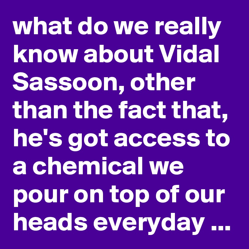 what do we really know about Vidal Sassoon, other than the fact that, he's got access to a chemical we pour on top of our heads everyday ...