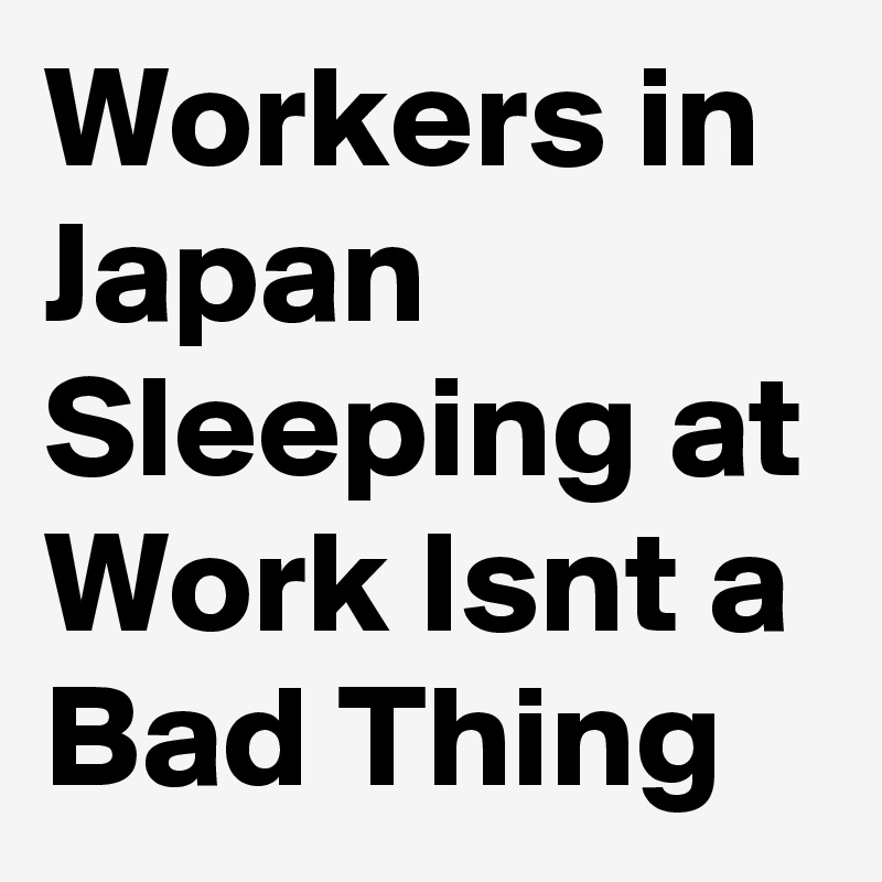 Workers in Japan Sleeping at Work Isnt a Bad Thing