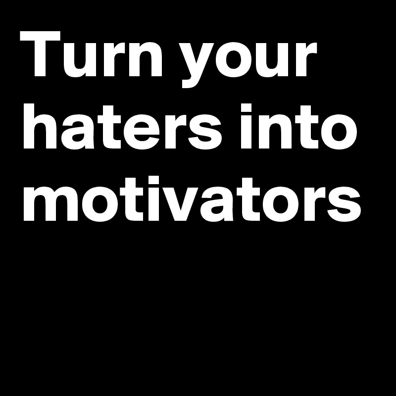Turn your haters into motivators