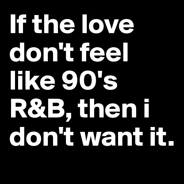 If the love don't feel like 90's R&B, then i don't want it.