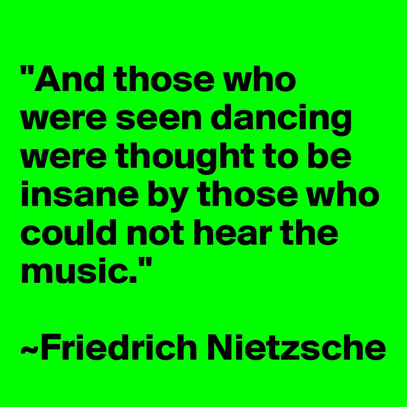 
"And those who were seen dancing were thought to be insane by those who could not hear the music."

~Friedrich Nietzsche