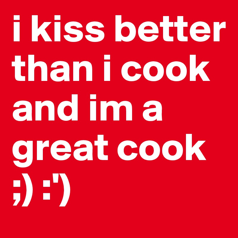 i kiss better than i cook and im a great cook 
;) :')