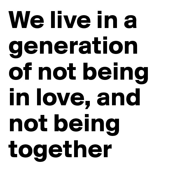 We live in a generation of not being in love, and not being together