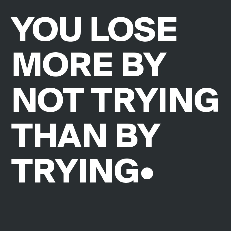 YOU LOSE MORE BY NOT TRYING THAN BY TRYING•