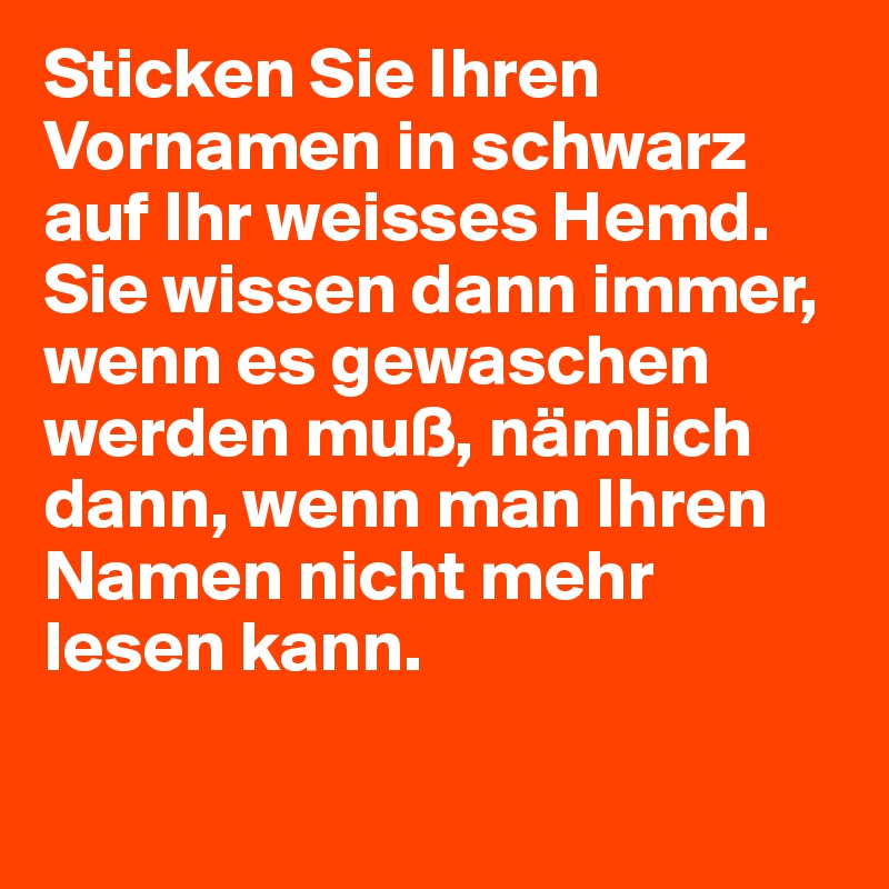 Sticken Sie Ihren Vornamen in schwarz auf Ihr weisses Hemd. Sie wissen dann immer, wenn es gewaschen werden muß, nämlich dann, wenn man Ihren Namen nicht mehr lesen kann.
 
