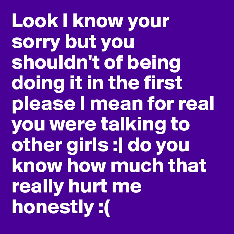 Look I know your sorry but you shouldn't of being doing it in the first please I mean for real you were talking to other girls :| do you know how much that really hurt me honestly :(