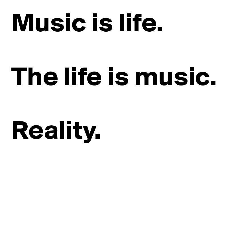 Music is life. 

The life is music.

Reality. 


